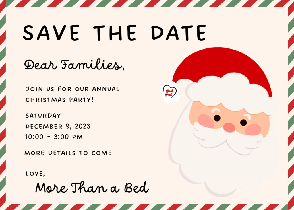 Postcard reading "Save the Date. Dear families, Join us for our annual Christmas party! Saturday December 9, 2023 10:00-3:00pm. More details to come. Love, More Than a Bed" Beside the text, a cartoon of Santa's head